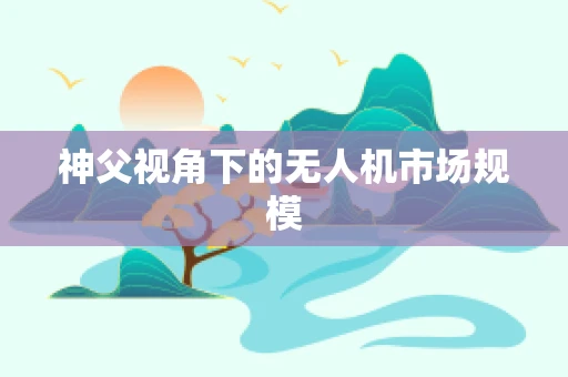 神父视角下的无人机市场规模