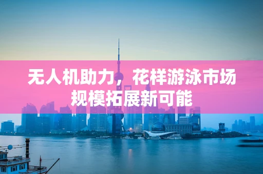 无人机助力，花样游泳市场规模拓展新可能