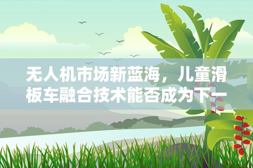 无人机市场新蓝海，儿童滑板车融合技术能否成为下一个增长点？