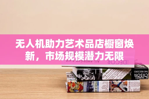 无人机助力艺术品店橱窗焕新，市场规模潜力无限