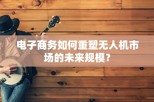电子商务如何重塑无人机市场的未来规模？