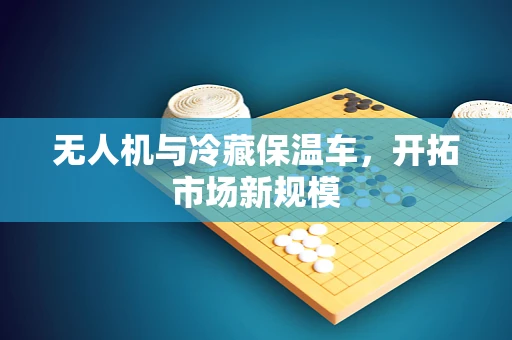 无人机与冷藏保温车，开拓市场新规模