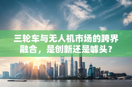 三轮车与无人机市场的跨界融合，是创新还是噱头？