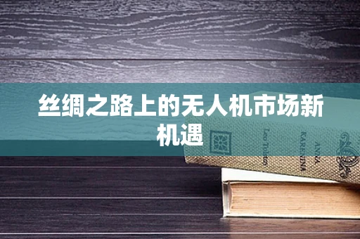 丝绸之路上的无人机市场新机遇