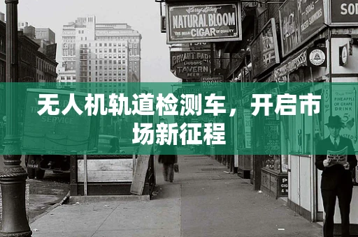 无人机轨道检测车，开启市场新征程
