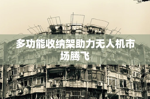 多功能收纳架助力无人机市场腾飞
