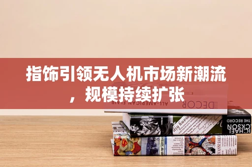 指饰引领无人机市场新潮流，规模持续扩张