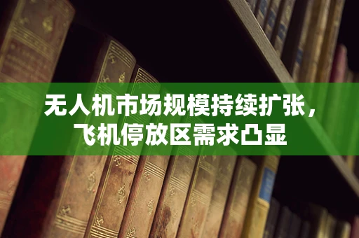 无人机市场规模持续扩张，飞机停放区需求凸显