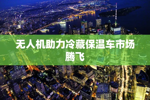 无人机助力冷藏保温车市场腾飞