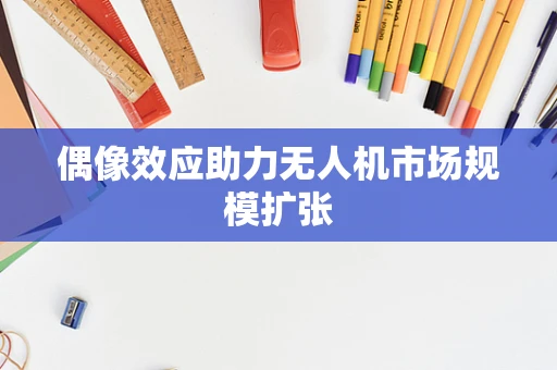 偶像效应助力无人机市场规模扩张