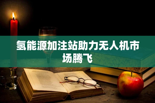 氢能源加注站助力无人机市场腾飞