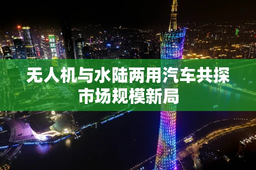 无人机与水陆两用汽车共探市场规模新局