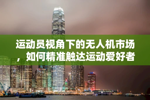 运动员视角下的无人机市场，如何精准触达运动爱好者的需求？