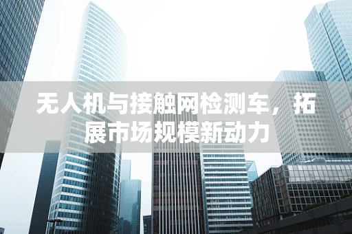 无人机与接触网检测车，拓展市场规模新动力