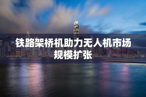 铁路架桥机助力无人机市场规模扩张