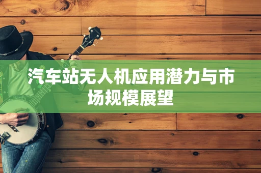 汽车站无人机应用潜力与市场规模展望