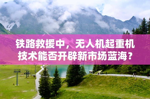 铁路救援中，无人机起重机技术能否开辟新市场蓝海？