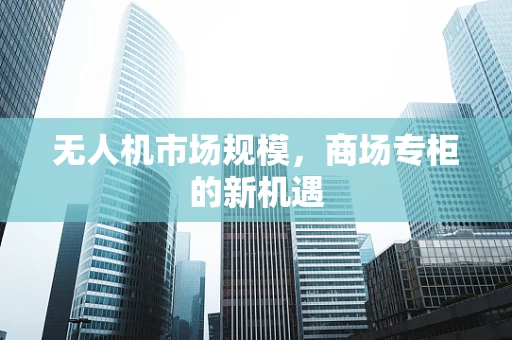 无人机市场规模，商场专柜的新机遇