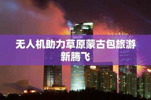 无人机助力草原蒙古包旅游新腾飞