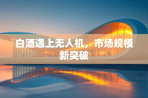 白酒遇上无人机，市场规模新突破