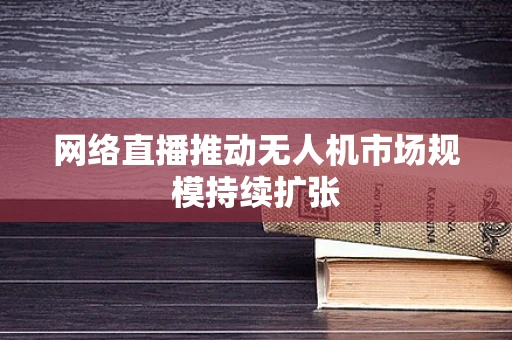 网络直播推动无人机市场规模持续扩张