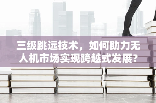 三级跳远技术，如何助力无人机市场实现跨越式发展？