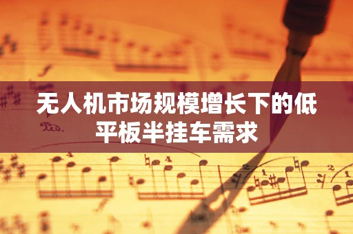 无人机市场规模增长下的低平板半挂车需求