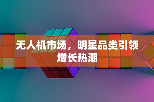 无人机市场，明星品类引领增长热潮