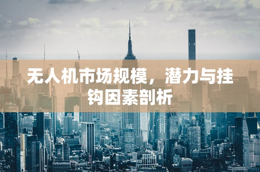 无人机市场规模，潜力与挂钩因素剖析