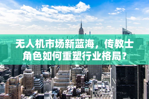 无人机市场新蓝海，传教士角色如何重塑行业格局？