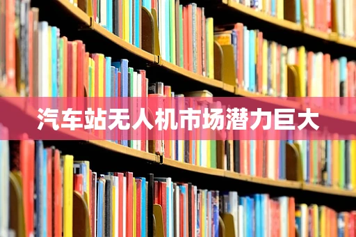 汽车站无人机市场潜力巨大