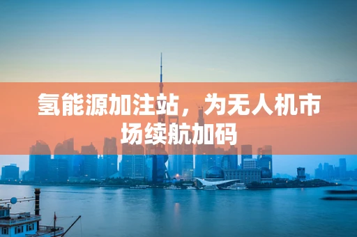 氢能源加注站，为无人机市场续航加码