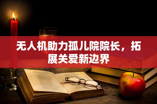 无人机助力孤儿院院长，拓展关爱新边界