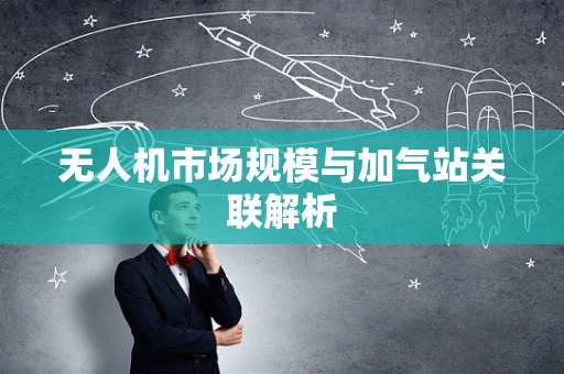 无人机市场规模与加气站关联解析