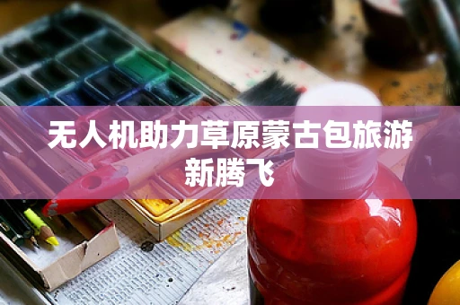 无人机助力草原蒙古包旅游新腾飞
