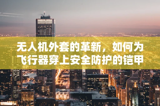 无人机外套的革新，如何为飞行器穿上安全防护的铠甲？