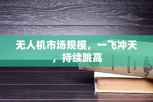 无人机市场规模，一飞冲天，持续跳高