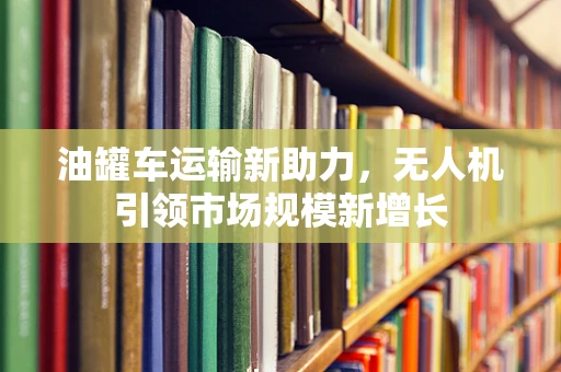 油罐车运输新助力，无人机引领市场规模新增长