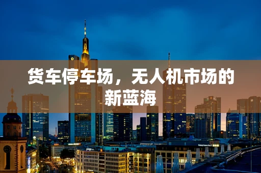 货车停车场，无人机市场的新蓝海