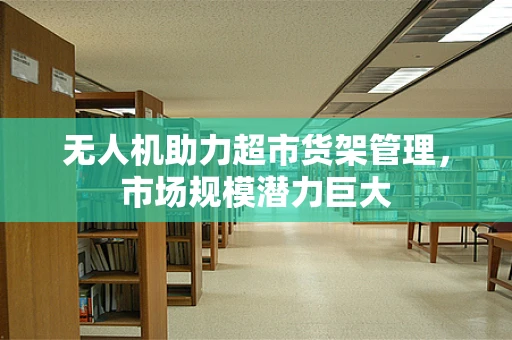 无人机助力超市货架管理，市场规模潜力巨大