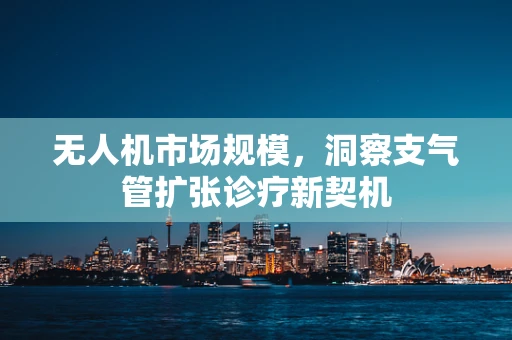 无人机市场规模，洞察支气管扩张诊疗新契机