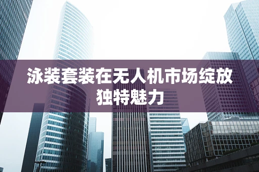 泳装套装在无人机市场绽放独特魅力