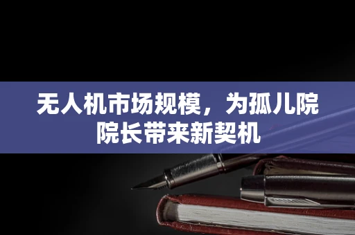 无人机市场规模，为孤儿院院长带来新契机
