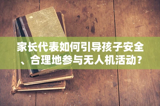 家长代表如何引导孩子安全、合理地参与无人机活动？