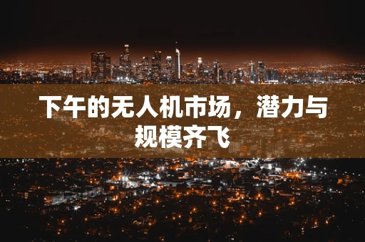 下午的无人机市场，潜力与规模齐飞