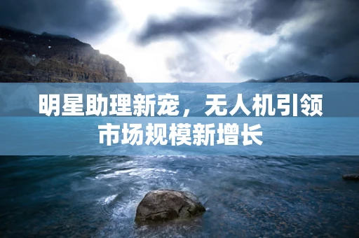 明星助理新宠，无人机引领市场规模新增长