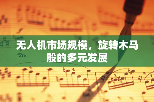 无人机市场规模，旋转木马般的多元发展