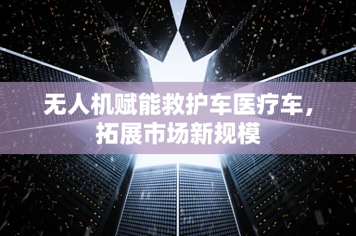 无人机赋能救护车医疗车，拓展市场新规模