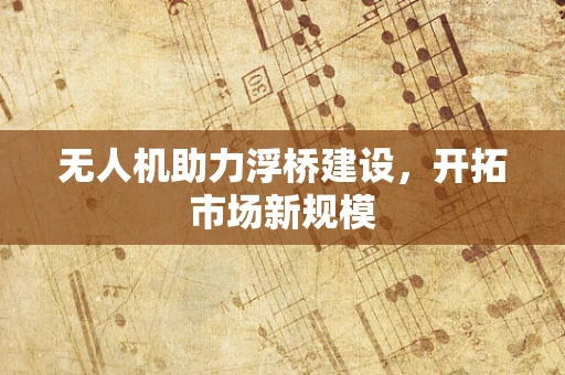 无人机助力浮桥建设，开拓市场新规模
