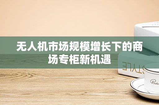 无人机市场规模增长下的商场专柜新机遇